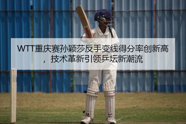 WTT重庆赛孙颖莎反手变线得分率创新高，技术革新引领乒坛新潮流